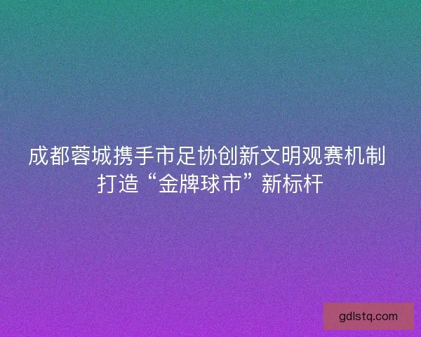 成都蓉城携手市足协创新文明观赛机制 打造 “金牌球市” 新标杆