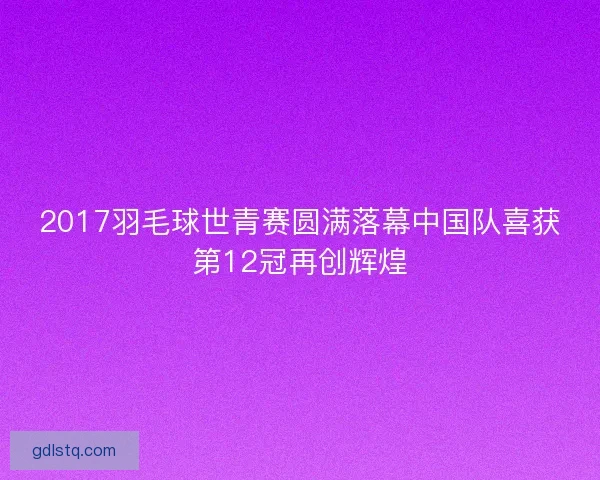 2017羽毛球世青赛圆满落幕中国队喜获第12冠再创辉煌
