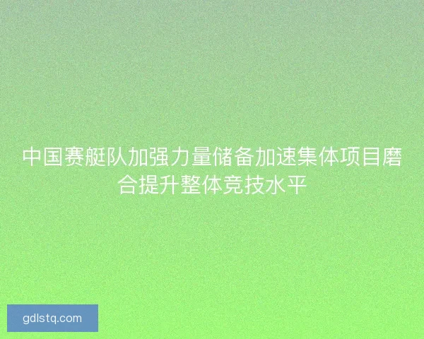 中国赛艇队加强力量储备加速集体项目磨合提升整体竞技水平
