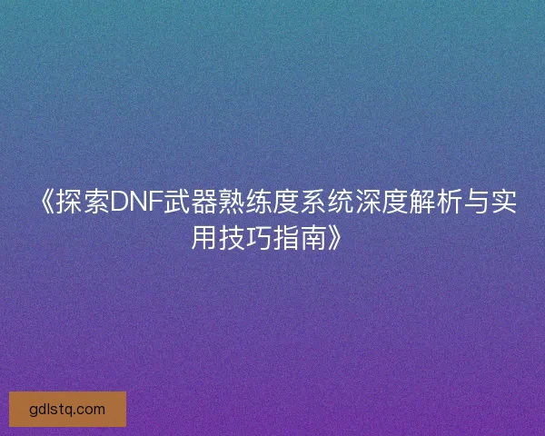 《探索DNF武器熟练度系统深度解析与实用技巧指南》