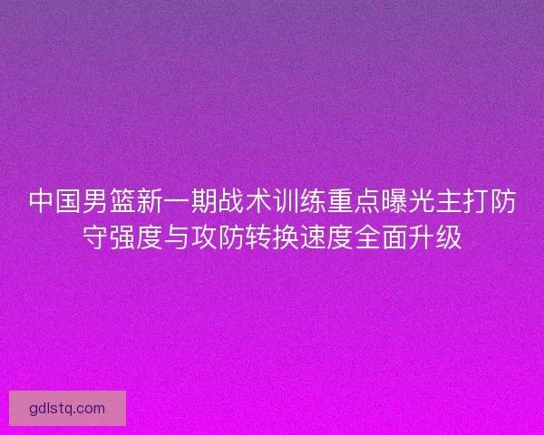 中国男篮新一期战术训练重点曝光主打防守强度与攻防转换速度全面升级