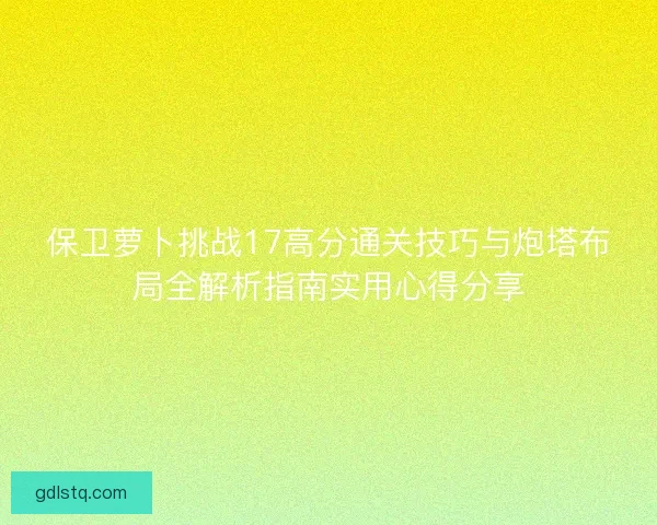 保卫萝卜挑战17高分通关技巧与炮塔布局全解析指南实用心得分享 保卫萝卜挑战17高分通关技巧与炮塔布局全解析指南实用心得分享