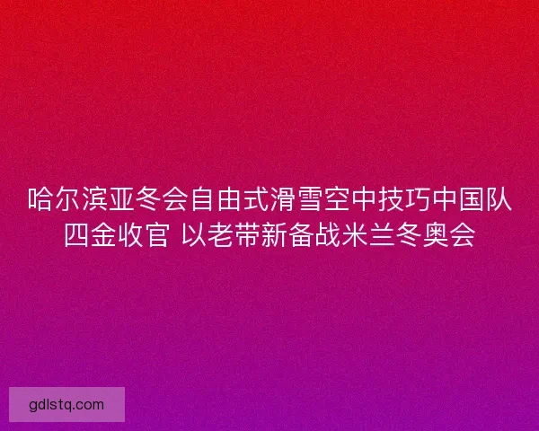 哈尔滨亚冬会自由式滑雪空中技巧中国队四金收官 以老带新备战米兰冬奥会