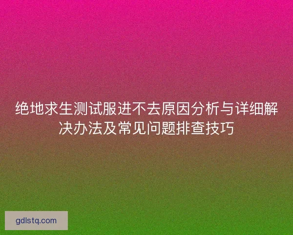 绝地求生测试服进不去原因分析与详细解决办法及常见问题排查技巧