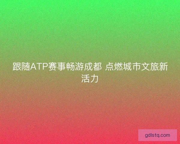 跟随ATP赛事畅游成都 点燃城市文旅新活力 跟随ATP赛事畅游成都 点燃城市文旅新活力