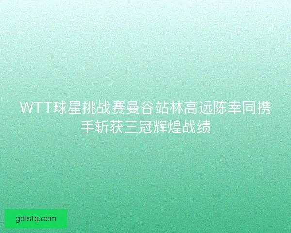 WTT球星挑战赛曼谷站林高远陈幸同携手斩获三冠辉煌战绩