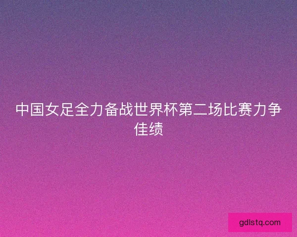 中国女足全力备战世界杯第二场比赛力争佳绩