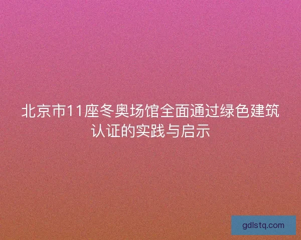 北京市11座冬奥场馆全面通过绿色建筑认证的实践与启示