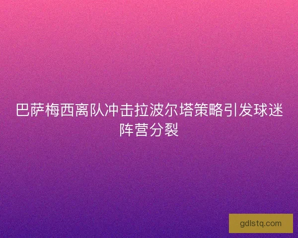 巴萨梅西离队冲击拉波尔塔策略引发球迷阵营分裂