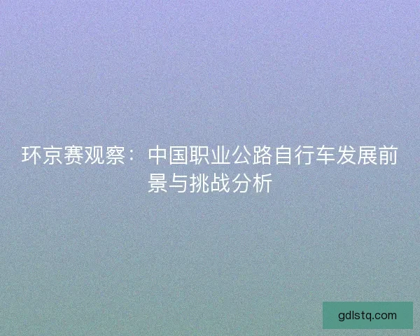 环京赛观察:中国职业公路自行车发展前景与挑战分析 环京赛观察:中国职业公路自行车发展前景与挑战分析