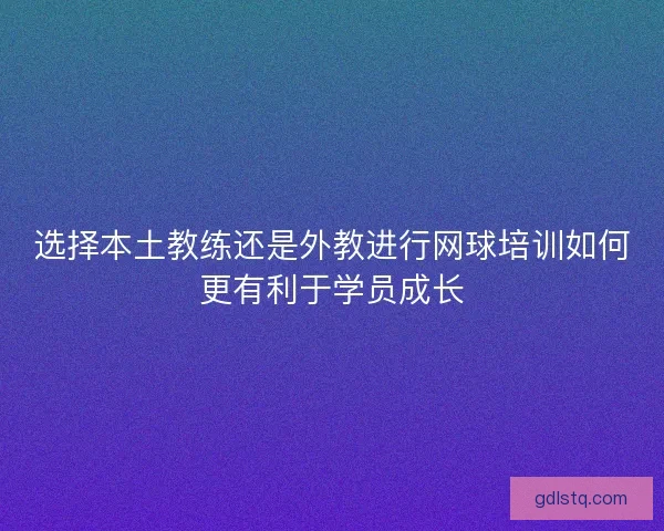 选择本土教练还是外教进行网球培训如何更有利于学员成长 选择本土教练还是外教进行网球培训如何更有利于学员成长