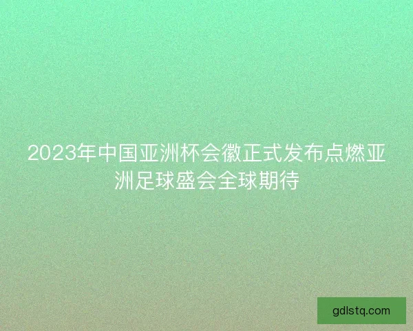 2023年中国亚洲杯会徽正式发布点燃亚洲足球盛会全球期待 2023年中国亚洲杯会徽正式发布点燃亚洲足球盛会全球期待