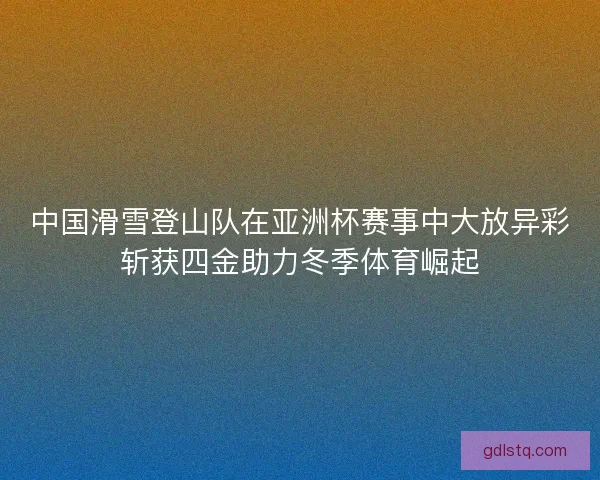 中国滑雪登山队在亚洲杯赛事中大放异彩斩获四金助力冬季体育崛起
