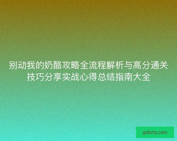 别动我的奶酪攻略全流程解析与高分通关技巧分享实战心得总结指南大全