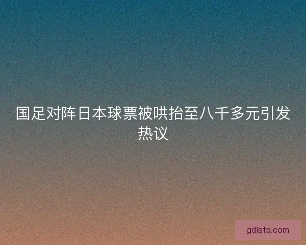 国足对阵日本球票被哄抬至八千多元引发热议