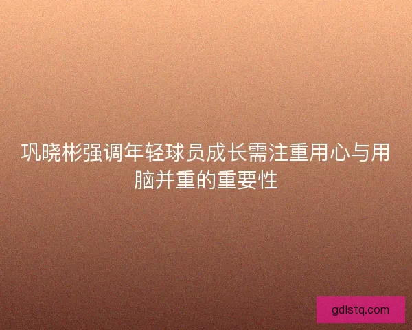 巩晓彬强调年轻球员成长需注重用心与用脑并重的重要性