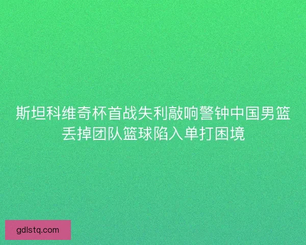 斯坦科维奇杯首战失利敲响警钟中国男篮丢掉团队篮球陷入单打困境