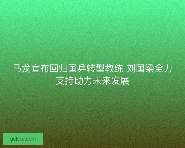 马龙宣布回归国乒转型教练 刘国梁全力支持助力未来发展