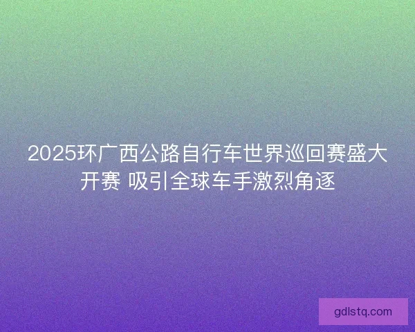 2025环广西公路自行车世界巡回赛盛大开赛 吸引全球车手激烈角逐 2025环广西公路自行车世界巡回赛盛大开赛 吸引全球车手激烈角逐