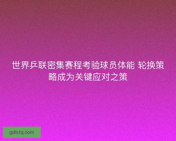 世界乒联密集赛程考验球员体能 轮换策略成为关键应对之策