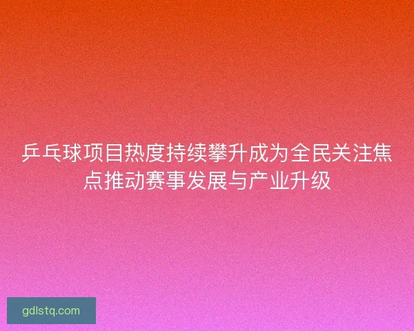 乒乓球项目热度持续攀升成为全民关注焦点推动赛事发展与产业升级 乒乓球项目热度持续攀升成为全民关注焦点推动赛事发展与产业升级
