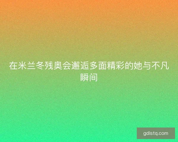 在米兰冬残奥会邂逅多面精彩的她与不凡瞬间 在米兰冬残奥会邂逅多面精彩的她与不凡瞬间