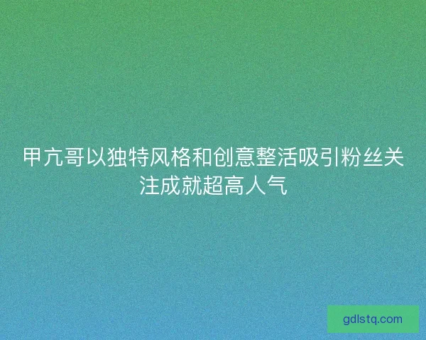 甲亢哥以独特风格和创意整活吸引粉丝关注成就超高人气 甲亢哥以独特风格和创意整活吸引粉丝关注成就超高人气