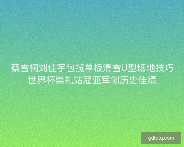 蔡雪桐刘佳宇包揽单板滑雪U型场地技巧世界杯崇礼站冠亚军创历史佳绩