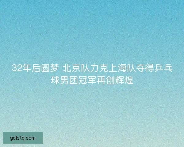 32年后圆梦 北京队力克上海队夺得乒乓球男团冠军再创辉煌 32年后圆梦 北京队力克上海队夺得乒乓球男团冠军再创辉煌