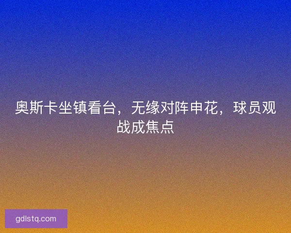 奥斯卡坐镇看台,无缘对阵申花,球员观战成焦点 奥斯卡坐镇看台,无缘对阵申花,球员观战成焦点