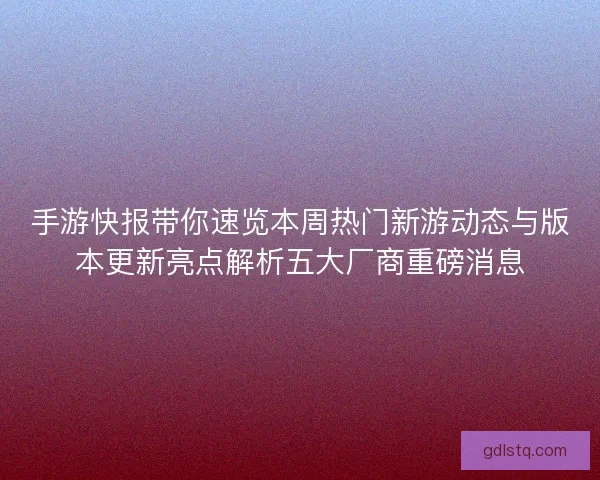 手游快报带你速览本周热门新游动态与版本更新亮点解析五大厂商重磅消息