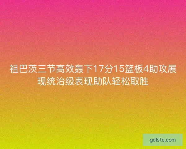 祖巴茨三节高效轰下17分15篮板4助攻展现统治级表现助队轻松取胜 祖巴茨三节高效轰下17分15篮板4助攻展现统治级表现助队轻松取胜