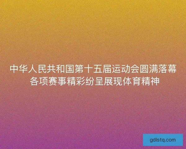 中华人民共和国第十五届运动会圆满落幕 各项赛事精彩纷呈展现体育精神 中华人民共和国第十五届运动会圆满落幕 各项赛事精彩纷呈展现体育精神