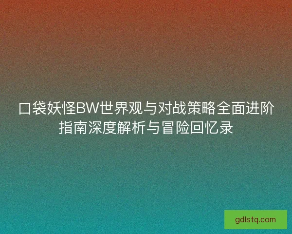 口袋妖怪BW世界观与对战策略全面进阶指南深度解析与冒险回忆录