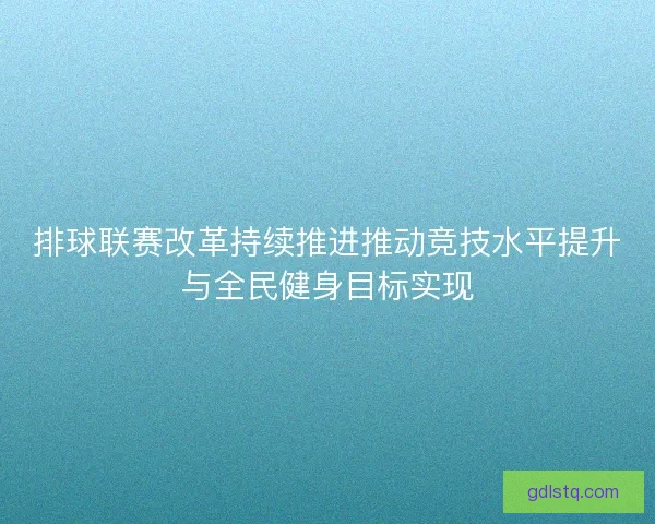 排球联赛改革持续推进推动竞技水平提升与全民健身目标实现 排球联赛改革持续推进推动竞技水平提升与全民健身目标实现
