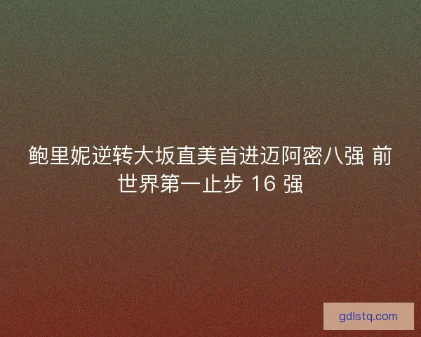 鲍里妮逆转大坂直美首进迈阿密八强 前世界第一止步 16 强