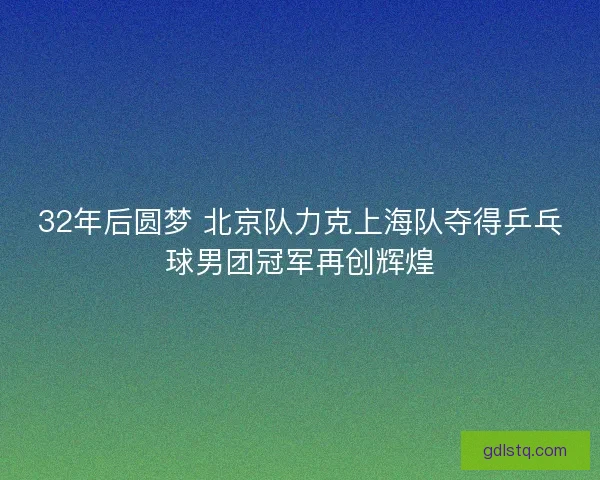 32年后圆梦 北京队力克上海队夺得乒乓球男团冠军再创辉煌 32年后圆梦 北京队力克上海队夺得乒乓球男团冠军再创辉煌