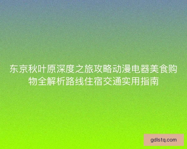 东京秋叶原深度之旅攻略动漫电器美食购物全解析路线住宿交通实用指南 东京秋叶原深度之旅攻略动漫电器美食购物全解析路线住宿交通实用指南
