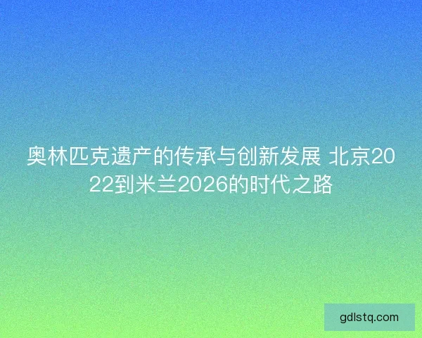 奥林匹克遗产的传承与创新发展 北京2022到米兰2026的时代之路