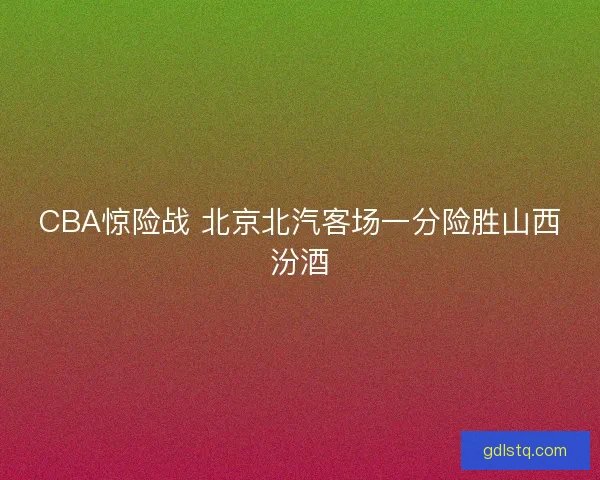 CBA惊险战 北京北汽客场一分险胜山西汾酒