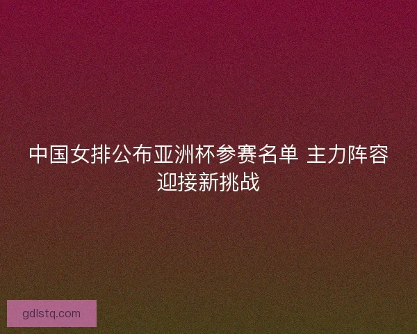 中国女排公布亚洲杯参赛名单 主力阵容迎接新挑战