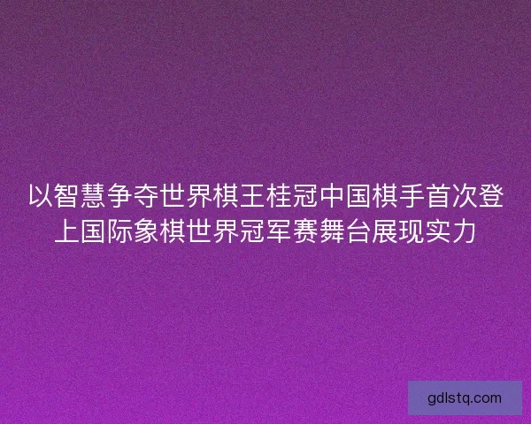 以智慧争夺世界棋王桂冠中国棋手首次登上国际象棋世界冠军赛舞台展现实力